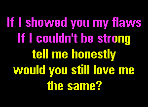 If I showed you my flaws
If I couldn't be strong
tell me honestly
would you still love me
the same?