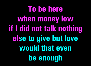 To be here
when money low
if I did not talk nothing

else to give but love
would that even
be enough
