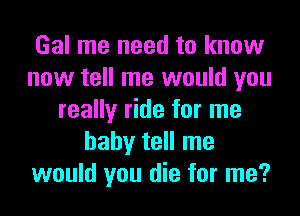 Gal me need to know
now tell me would you

really ride for me
baby tell me
would you die for me?