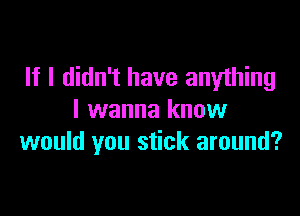 If I didn't have anything

I wanna know
would you stick around?