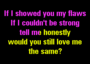 If I showed you my flaws
If I couldn't be strong
tell me honestly
would you still love me
the same?