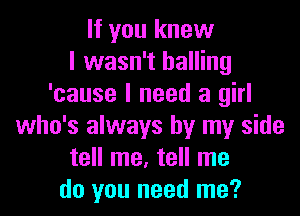 If you knew
I wasn't balling
'cause I need a girl
who's always by my side
tell me, tell me
do you need me?