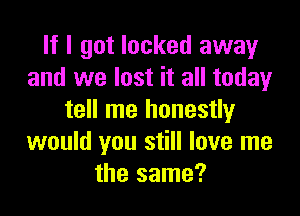 If I got locked away
and we lost it all today

tell me honestly
would you still love me
the same?