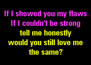 If I showed you my flaws
If I couldn't be strong
tell me honestly
would you still love me
the same?