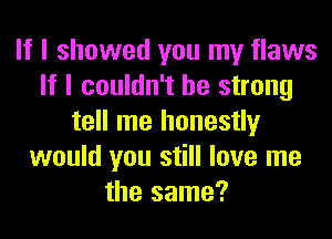 If I showed you my flaws
If I couldn't be strong
tell me honestly
would you still love me
the same?