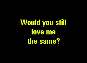 Would you still

love me
the same?