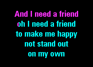 And I need a friend
oh I need a friend

to make me happy
not stand out
on my own