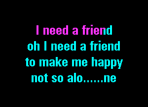 I need a friend
oh I need a friend

to make me happy
not so alo ...... ne