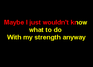 Maybe I just wouldn't know
what to do

With my strength anyway