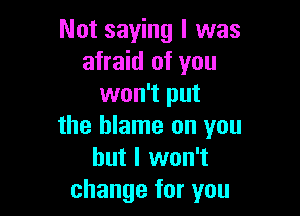 Not saying I was
afraid of you
won't put

the blame on you
but I won't
change for you