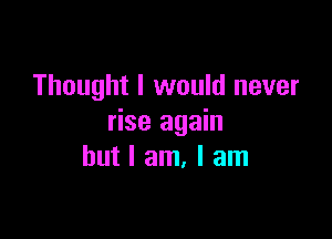 Thought I would never

rise again
but I am, I am