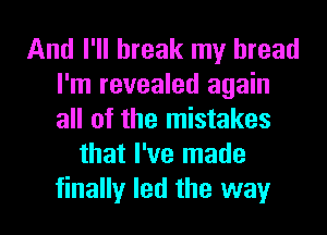 And I'll break my bread
I'm revealed again
all of the mistakes

that I've made
finally led the way