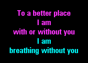 To a better place
I am

with or without you
I am
breathing without you