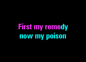 First my remedy

now my poison