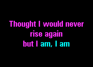 Thought I would never

rise again
but I am, I am