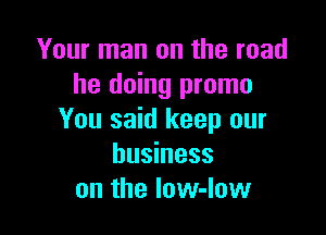 Your man on the read
he doing promo

You said keep our
business
on the low-Iow