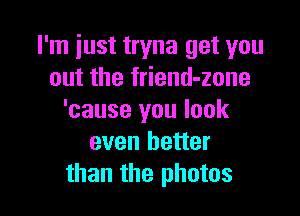 I'm just tryna get you
out the friend-zone

'cause you look
even better
than the photos