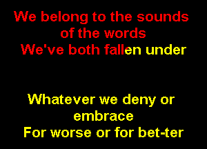 We belong to the sounds
of the words
We've both fallen under

Whatever we deny or
embrace
For worse or for bet-ter