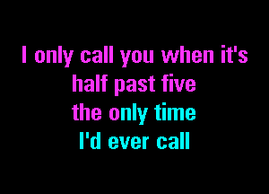 I only call you when it's
half past five

the only time
I'd ever call