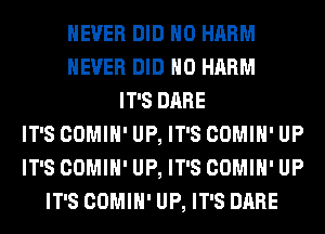 NEVER DID H0 HARM
NEVER DID H0 HARM
IT'S DARE
IT'S COMIH' UP, IT'S COMIH' UP
IT'S COMIH' UP, IT'S COMIH' UP
IT'S COMIH' UP, IT'S DARE