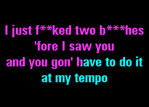 I just fmked two hmmhes
'fore I saw you

and you gon' have to do it
at my tempo