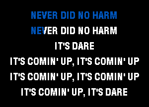 NEVER DID H0 HARM
NEVER DID H0 HARM
IT'S DARE
IT'S COMIH' UP, IT'S COMIH' UP
IT'S COMIH' UP, IT'S COMIH' UP
IT'S COMIH' UP, IT'S DARE