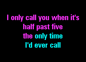 I only call you when it's
half past five

the only time
I'd ever call
