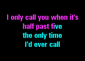 I only call you when it's
half past five

the only time
I'd ever call