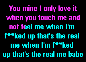 You mine I only love it
when you touch me and
not feel me when I'm
fmeked up that's the real
me when I'm fmeked
up that's the real me hahe