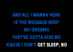 AND ALL I WANNA HEAR
IS THE MESSAGE BEEP
MY DREAMS
THEY'UE GOTTA KISS ME
'CAUSE I DON'T GET SLEEP, H0