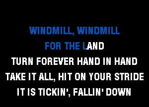 WIHDMILL, WIHDMILL
FOR THE LAND
TURN FOREVER HAND IN HAND
TAKE IT ALL, HIT ON YOUR STRIDE
IT IS TICKIH', FALLIH' DOWN