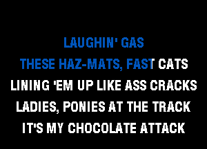 LAUGHIH' GAS
THESE HAZ-MATS, FAST CATS
LIHIHG 'EM UP LIKE ASS CRRCKS
LADIES, POHIES AT THE TRACK
IT'S MY CHOCOLATE ATTACK