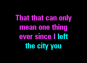 That that can only
mean one thing

ever since I left
the city you