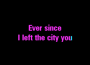 Ever since

I left the city you