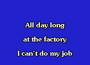 All day long

at the factory

I can't do my job