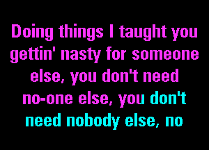 Doing things I taught you
gettin' nasty for someone
else, you don't need
no-one else, you don't
need nobody else, no