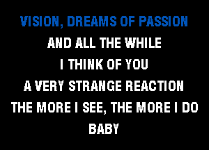 VISION, DREAMS 0F PASSION
MID ALL THE WHILE
I THINK OF YOU
A VERY STRANGE REACTION
THE MORE I SEE, THE MORE I DO
BABY