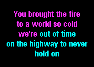 You brought the fire
to a world so cold

we're out of time
on the highway to never
hold on