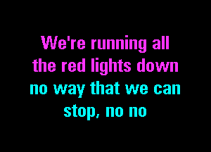 We're running all
the red lights down

no way that we can
stop, no no
