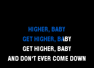 HIGHER, BABY
GET HIGHER, BABY
GET HIGHER, BABY
AND DON'T EVER COME DOWN
