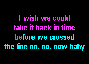 I wish we could
take it back in time

before we crossed
the line no, no, new baby