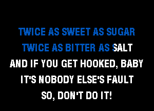 TWICE AS SWEET AS SUGAR
TWICE AS BITTER AS SALT
AND IF YOU GET HOOKED, BABY
IT'S NOBODY ELSE'S FAULT
SO, DON'T DO IT!