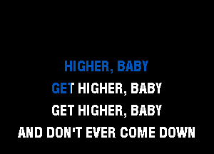 HIGHER, BABY
GET HIGHER, BABY
GET HIGHER, BABY
AND DON'T EVER COME DOWN