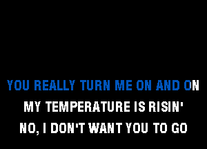 YOU REALLY TURN ME ON AND ON
MY TEMPERATURE IS RISIH'
NO, I DON'T WANT YOU TO GO