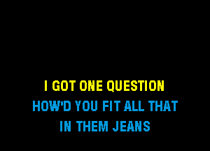 I GOT OHE QUESTION
HOW'D YOU FIT RLL THAT
I THEM JEANS