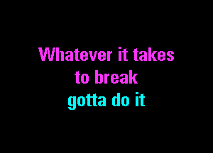 Whatever it takes

to break
gotta do it
