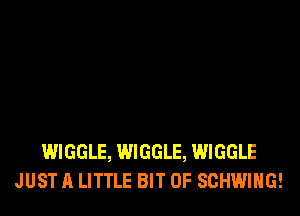 WIGGLE, WIGGLE, WIGGLE
JUST A LITTLE BIT OF SCHWIHG!