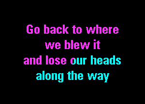 Go back to where
we blew it

and lose our heads
along the way