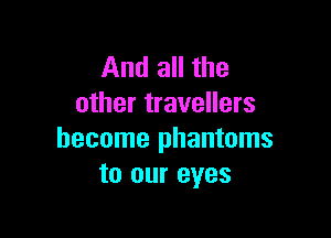And all the
other travellers

become phantoms
to our eyes