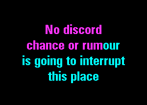 No discord
chance or rumour

is going to interrupt
this place